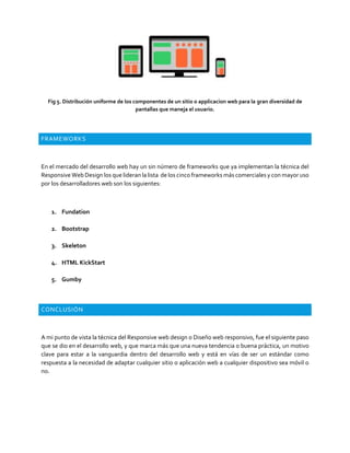 Fig 5. Distribución uniforme de los componentes de un sitio o applicacion web para la gran diversidad de
pantallas que maneja el usuario.
FRAMEWORKS
En el mercado del desarrollo web hay un sin número de frameworks que ya implementan la técnica del
Responsive Web Design los que lideran la lista de los cinco frameworks más comerciales y con mayor uso
por los desarrolladores web son los siguientes:
1. Fundation
2. Bootstrap
3. Skeleton
4. HTML KickStart
5. Gumby
CONCLUSIÓN
A mi punto de vista la técnica del Responsive web design o Diseño web responsivo, fue el siguiente paso
que se dio en el desarrollo web, y que marca más que una nueva tendencia o buena práctica, un motivo
clave para estar a la vanguardia dentro del desarrollo web y está en vías de ser un estándar como
respuesta a la necesidad de adaptar cualquier sitio o aplicación web a cualquier dispositivo sea móvil o
no.
 