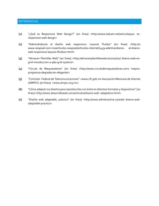 REFERENCIAS
[1] “¿Qué es Responsive Web Design?” [en línea] <http://www.baluart.net/articulo/que- es-
responsive-web-design>
[2] “Adentrándonos al diseño web responsivo: Layouts Fluidos” [en línea] <http://0
www.neopixel.com.mx/articulos-neopixel/articulos-internet/1459-adentrandonos- al-diseno-
web-responsivo-layouts-fluidosn.html>
[3] “Almacen Plantillas Web” [en línea] <http://almacenplantillasweb.es/2010/07/ diseno-web-en-
grid-introduccion-a-960-grid-system/>
[4] “Círculo de Maquetadores” [en línea] <http://www.circulodemaquetadores.com/ mejora-
progresiva-degradacion-elegante/>
[5] “Comisión Federal de Telecomunicaciones” <www.cft.gob.mx Asociación Mexicana de Internet
(AMIPCI) [en línea] <www.amipci.org.mx>
[6] “Cómo adaptar tus diseños para reproducirlos con éxito en distintos formatos y dispositivos” [en
línea] <http://www.desarrolloweb.com/articulos/diseno-web- adaptativo.html>
[7] “Diseño web adaptable, práctico” [en línea] <http://www.adinteractive.co/web/ diseno-web-
adaptable-practico>
 