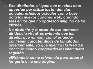  Este diseñador, al igual que muchos otros,
  apuestan por utilizar las tendencias
  actuales estéticas actuales como base
  para los nuevos cánones web, creando
  sites en los que no aparezca ninguno de los
  clichés.
 No obstante, y a pesar de esa aparente
  disidencia visual, es evidente que los
  diseños que rompen con el estándar
  contienen características de las citadas
  anteriormente, ya que mientras la Web 2.0
  continúe siendo vanguardia los internautas
  seguirán
 utilizándolo como referencia para saber si
  les gusta o no una página.
 
