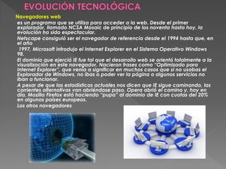 Navegadores web
es un programa que se utiliza para acceder a la web. Desde el primer
explorador, llamado NCSA Mosaic de principio de los noventa hasta hoy, la
evolución ha sido espectacular.
Netscape consiguió ser el navegador de referencia desde el 1994 hasta que, en
el año
 1997, Microsoft introdujo el Internet Explorer en el Sistema Operativo Windows
98.
El dominio que ejerció IE fue tal que el desarrollo web se orientó totalmente a la
visualización en este navegador. Nacieron frases como “Optimizado para
Internet Explorer”, que venía a significar en muchos casos que si no usabas el
Explorador de Windows, no ibas o poder ver la página o algunos servicios no
iban a funcionar.
A pesar de que las estadísticas actuales nos dicen que IE sigue caminando, las
corrientes alternativas van abriéndose paso. Opera abrió el camino y, hoy en
día, Mozilla Firefox está haciendo “pupa” al dominio de IE con cuotas del 20%
en algunos países europeos.
Los otros navegadores
 