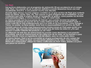 3.5. Flash
Los archivos elaborados con el programa de animación 2D por excelencia en el campo
web, Flash, han pasado de ser la solución definitiva cuando deseamos hacer una web
visualmente atractiva, a una posición mucho más discreta.
Durante algún tiempo muchas páginas consistían en un gran archivo de Flash que contenía
todos los menús, textos, fotos, etc. Esto supone un gran problema de accesibilidad, ya que
cualquiera que visite la página desde un navegador no gráfico, como pueden los lectores
para personas ciegas, o muchos móviles y PDA, no veían nada.
Lo mismo sucede con los buscadores de Internet, que cuando recorren las páginas
localizando palabras en función de las cuales indexar la web, no encontraban nada. Y
como cada día es más evidentemente que si no estás en los buscadores, como Google o
Yahoo, no existes, no tiene sentido darle toda la responsabilidad a un archivo de Flash.
También estuvo de moda crear impresionantes introducciones en Flash para recibir a los
internautas, algo que está prácticamente erradicado de todas las webs 2.0. ¿Por qué
separar a nuestro visitante del producto un clic más?
La utilización de este tipo de animaciones ha pasado como decíamos a una posición
secundaria, que es en animaciones en las cabeceras de las webs, en los banners o para
ilustrar noticias. Como un ingrediente más del diseño, pero no como plato único.
 Al mismo tiempo, Flash si se ha convertido en el gran protagonista de otro campo del
diseño web: los vídeos en línea. Las principales plataformas de vídeo, como Youtube,
Metacafe o Dailymotion, utilizan los vídeos codificados en Flash Video, debido a lo poco
que pesan los archivos
 