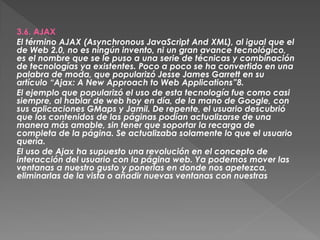 3.6. AJAX
El término AJAX (Asynchronous JavaScript And XML), al igual que el
de Web 2.0, no es ningún invento, ni un gran avance tecnológico,
es el nombre que se le puso a una serie de técnicas y combinación
de tecnologías ya existentes. Poco a poco se ha convertido en una
palabra de moda, que popularizó Jesse James Garrett en su
artículo “Ajax: A New Approach to Web Applications”8.
El ejemplo que popularizó el uso de esta tecnología fue como casi
siempre, al hablar de web hoy en día, de la mano de Google, con
sus aplicaciones GMaps y Jamil. De repente, el usuario descubrió
que los contenidos de las páginas podían actualizarse de una
manera más amable, sin tener que soportar la recarga de
completa de la página. Se actualizaba solamente lo que el usuario
quería.
El uso de Ajax ha supuesto una revolución en el concepto de
interacción del usuario con la página web. Ya podemos mover las
ventanas a nuestro gusto y ponerlas en donde nos apetezca,
eliminarlas de la vista o añadir nuevas ventanas con nuestras
 