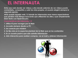 Entre una web donde ver vídeos y otra donde además de ver vídeos puedo
comentarlo, compartirlo y subir los míos propios, el usuario elegirá siempre la
segunda opción.
Atrás queda aquella web 1.0 donde los internautas eran meros espectadores
que perdían más tiempo buscando que utilizando los sites y que simplemente
leían texto con hipervínculos.
Características del internauta 1.0
1. Utiliza IE para navegar por la Web
2. Accede siempre desde su PC
3. Se conecta por módem
4. Se fija más en la espectacularidad de la Web que en los contenidos
5. Es un usuario pasivo que sólo asimila información
6. Sólo interactúa para realizar compras, ver el mail y obtener información
 