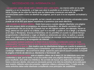 - Los usuarios saben dónde está o debería estar cada botón. Los menús están en la parte
superior y/o en la izquierda, y el logo que abre la pantalla es un enlace a la página de
inicio. El paso de los años ha hecho que los internautas conozcan una serie de
convenciones sobre cómo se diseñan las páginas, por lo que si no se respetan se frustrará y
se irá.
Lo mismo sucede con la iconografía, se han creado una serie de símbolos universales como
puede ser el de RSS que deben respetarse si queremos que sean efectivos.
- Los usuarios no quieren diseñar. Hasta hace poco cuando alguien diseñaba una página
web era porque abría un programa de retoque fotográfico, de diseño vectorial o de
programación. Eso ya no es así. Cuando hoy en día alguien quiere, por ejemplo, hacer su
blog, piensa en con qué lo va a llenar, qué va a escribir, a quién se va a dirigir, y el diseño
se lo deja a Wordpress. Gracias al fenómeno de las plantillas el usuario no pierde tiempo
programando o diseñando y coge un diseño ya elaborado por otros, lo aplica, y puede
tener una página personal moderna sin necesidad de manejar más herramientas que el
procesador de textos y el navegador de Internet.
- Los usuarios quieren participar: la Web 2.0 es a menudo considerada como la “web
colaborativa” ya que su base es que los usuarios empiezan a opinar, a juzgar y a decir lo
que les gusta y lo que no. Esto implica que los diseñadores tengan en cuenta la presencia
de estas herramientas: módulos para comentarios, que muchas veces hacen que la página
contenga “kilómetros” de scroll hacia abajo, espacios para que el usuario pueda compartir
la página a través de del.icio.us, Menéame o Technorati, etc.
- Los usuarios quieren crear: este el objetivo último de la Web 2.0. Un internauta que crea
contenidos y que, por lo tanto, no se encuentra ante una página diseñada con mejor o
peor resultado, sino ante una interface. No se trata de hacer una aplicación amable por
fuera y dura por dentro, sino que es necesario poner a la vista las entrañas de la web para
que nuestro visitante suba documentos, organice vídeos o retoque fotos. Y cada una de
estas entrañas debe estar diseñada cumpliendo unos principios de usabilidad.
 