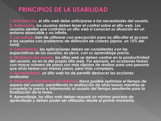 1.Anticipación, el sitio web debe anticiparse a las necesidades del usuario.
2. Autonomía, los usuarios deben tener el control sobre el sitio web. Los
usuarios sienten que controlan un sitio web si conocen su situación en un
entorno abarcable y no infinito.
3. Los colores han de utilizarse con precaución para no dificultar el acceso
a los usuarios con problemas de distinción de colores (aprox. un 15% del
total).
4. Consistencia, las aplicaciones deben ser consistentes con las
expectativas de los usuarios, es decir, con su aprendizaje previo.
5. Eficiencia del usuario, los sitios web se deben centrar en la productividad
del usuario, no en la del propio sitio web. Por ejemplo, en ocasiones tareas
con mayor número de pasos son más rápidas de realizar para una persona
que otras tareas con menos pasos, pero más complejas.
6. Reversibilidad, un sitio web ha de permitir deshacer las acciones
realizadas
8. Reducción del tiempo de latencia. Hace posible optimizar el tiempo de
espera del usuario, permitiendo la realización de otras tareas mientras se
completa la previa e informando al usuario del tiempo pendiente para la
finalización de la tarea.
9. Aprendizaje, los sitios web deben requerir un mínimo proceso de
aprendizaje y deben poder ser utilizados desde el primer momento.
 