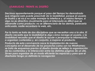 Decimos aparentemente porque el paso del tiempo ha demostrado
que ninguna web puede prescindir de la Usabilidad, porque el usuario
se frustra y se va si no sabe manejar la interface y, al mismo tiempo, si
algo no es atractivo visualmente para el internauta es difícil que se
desarrolle como producto: no se diferenciaría de los demás, parecería
anticuado, nadie recordaría la web, etc.

Por lo tanto se trata de dos disciplinas que se necesitan una a la otra. El
diseño necesita que la Usabilidad le diga cómo navega el usuario, y la
Usabilidad necesita que el diseño le ayude a jerarquizar la información,
a organizar contenidos y, en conjunto, a mejorar el producto.
Producto de esta convivencia nace la implantación de nuevos
conceptos en el desarrollo de los proyectos como son los Wireframes:
se trata de esquemas previos al diseño donde se refleja la organización
de los contenidos y la interacción entre las distintas páginas de un site.
Sirven para organizar de un modo eficiente los espacios y para que el
diseñador tenga ya definida la navegación
 