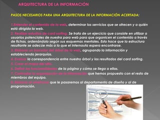 PASOS NECESARIOS PARA UNA ARQUITECTURA DE LA INFORMACIÓN ACERTADA:

1.Entender el contenido de la web, determinar los servicios que se ofrecen y a quién
está dirigida la web.
2. Realizar estudios de card sorting. Se trata de un ejercicio que consiste en utilizar a
usuarios potenciales de nuestra para web para que organicen el contenido a través
de fichas, ordenándolo según sus esquemas mentales. Esto hace que la estructura
resultante se adecúe más a lo que el internauta espera encontrarse.
3. Elaborar un borrador del árbol de la web, agrupando la información y
estableciendo jerarquías.
4. Evaluar la correspondencia entre nuestro árbol y los resultados del card sorting.
5. Crear el mapa del sitio.
6. Definir las funcionalidades de la página y cómo se llega a ellas.
7. Contrastar la organización de la información que hemos propuesto con el resto de
miembros del equipo.
8. Elaborar el wireframe que le pasaremos al departamento de diseño y al de
programación.
 