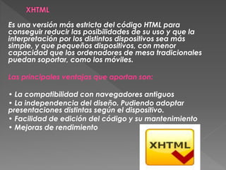 Es una versión más estricta del código HTML para
conseguir reducir las posibilidades de su uso y que la
interpretación por los distintos dispositivos sea más
simple, y que pequeños dispositivos, con menor
capacidad que los ordenadores de mesa tradicionales
puedan soportar, como los móviles.

Las principales ventajas que aportan son:

• La compatibilidad con navegadores antiguos
• La independencia del diseño. Pudiendo adoptar
presentaciones distintas según el dispositivo.
• Facilidad de edición del código y su mantenimiento
• Mejoras de rendimiento
 