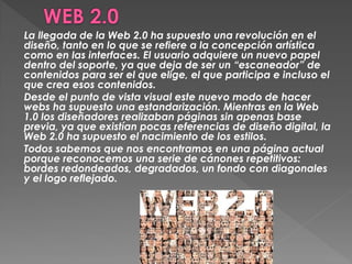 La llegada de la Web 2.0 ha supuesto una revolución en el
diseño, tanto en lo que se refiere a la concepción artística
como en las interfaces. El usuario adquiere un nuevo papel
dentro del soporte, ya que deja de ser un “escaneador” de
contenidos para ser el que elige, el que participa e incluso el
que crea esos contenidos.
Desde el punto de vista visual este nuevo modo de hacer
webs ha supuesto una estandarización. Mientras en la Web
1.0 los diseñadores realizaban páginas sin apenas base
previa, ya que existían pocas referencias de diseño digital, la
Web 2.0 ha supuesto el nacimiento de los estilos.
Todos sabemos que nos encontramos en una página actual
porque reconocemos una serie de cánones repetitivos:
bordes redondeados, degradados, un fondo con diagonales
y el logo reflejado.
 