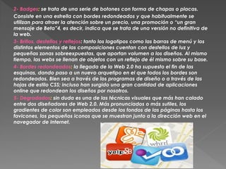 2- Badges: se trata de una serie de botones con forma de chapas o placas.
Consiste en una estrella con bordes redondeados y que habitualmente se
utilizan para atraer la atención sobre un precio, una promoción o “un gran
mensaje de Beta”4, es decir, indica que se trata de una versión no definitiva de
la web.
3- Brillos, destellos y reflejos: tanto los logotipos como las barras de menú y los
distintos elementos de las composiciones cuentan con destellos de luz y
pequeñas zonas sobreexpuestas, que aportan volumen a los diseños. Al mismo
tiempo, las webs se llenan de objetos con un reflejo de él mismo sobre su base.
4- Bordes redondeados: la llegada de la Web 2.0 ha supuesto el fin de las
esquinas, dando paso a un nuevo arquetipo en el que todos los bordes son
redondeados. Bien sea a través de los programas de diseño o a través de las
hojas de estilo CSS; incluso han surgido una gran cantidad de aplicaciones
online que redondean los diseños por nosotros.
5- Degradados: sin duda es una de las técnicas visuales que más han calado
entre dos diseñadores de Web 2.0. Más pronunciados o más sutiles, los
gradientes de color son empleados desde los fondos de las páginas hasta los
favicones, los pequeños iconos que se muestran junto a la dirección web en el
navegador de Internet.
 