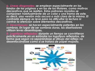 6- Líneas diagonales: se emplean especialmente en los
fondos de las páginas y en los de los titulares, como motivos
decorativos que se repiten. Estos patrones rayados se
componen habitualmente de un color y una trama de este,
es decir, una versión más oscura o más clara de la misma. El
contraste siempre es leve para no dificultar la lectura ni
centrar la atención sobre elementos decorativos.
7- Desenfoques: se hacen especialmente patentes en las
sombras. En lugar de ser sombras duras, los diseñadores
utilizan leves desenfoques.
8- Logotipos reflejados: durante un tiempo se convirtieron
prácticamente en un estándar los logotipos reflejados, de
forma que según va separándose el dibujo del reflejo va
desenfocándose como si se tratara de papel mojado.
 