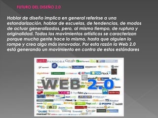 Hablar de diseño implica en general referirse a una
estandarización, hablar de escuelas, de tendencias, de modos
de actuar generalizados, pero, al mismo tiempo, de ruptura y
originalidad. Todos los movimientos artísticos se caracterizan
porque mucha gente hace lo mismo, hasta que alguien lo
rompe y crea algo más innovador. Por esta razón la Web 2.0
está generando un movimiento en contra de estos estándares
 