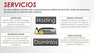 SERVICIOS
No sólo realízanos diseño web, proporcionamos multitud de servicios. Todas las soluciones
de presencia en Internet están cubierto.
DISEÑO WEB
Diseño Web con la tecnología
más innovadora. Nos gusta estar
al día por lo que nos
actualizamos constantemente
TIENDAS VIRTUALES
Internet no cierra sus puertas, ni
de día ni de noche, tu negocio
online tampoco. Da el gran salto
hacia el comercio electrónico.
MARKETING ONLINE
Si no se puede medir, no existe.
La clave del éxito de todo
proyecto es una campaña de
marketing acorde a los objetivos
marcados.
REDES SOCIALES
Comunicación en Redes
Sociales, campañas que ayudan
al crecimiento exponencial de tu
negocio en Internet.
Hosting
Dominios
 