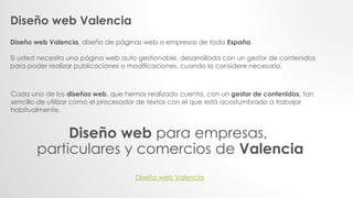 Diseño web Valencia
Diseño web Valencia, diseño de páginas web a empresas de toda España.
Si usted necesita una página web auto gestionable, desarrollada con un gestor de contenidos
para poder realizar publicaciones o modificaciones, cuando lo considere necesario.
Cada uno de los diseños web, que hemos realizado cuenta, con un gestor de contenidos, tan
sencillo de utilizar como el procesador de textos con el que está acostumbrado a trabajar
habitualmente.
Diseño web para empresas,
particulares y comercios de Valencia
Diseño web Valencia
 