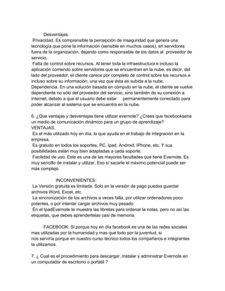 Desventajas:
Privacidad. Es comprensible la percepción de inseguridad que genera una
tecnología que pone la información (sensible en muchos casos), en servidores
fuera de la organización, dejando como responsable de los datos al proveedor de
servicio.
Falta de control sobre recursos. Al tener toda la infraestructura e incluso la
aplicación corriendo sobre servidores que se encuentran en la nube, es decir, del
lado del proveedor, el cliente carece por completo de control sobre los recursos e
incluso sobre su información, una vez que ésta es subida a la nube.
Dependencia. En una solución basada en cómputo en la nube, el cliente se vuelve
dependiente no sólo del proveedor del servicio, sino también de su conexión a
Internet, debido a que el usuario debe estar permanentemente conectado para
poder alcanzar al sistema que se encuentra en la nube.
6. ¿Que ventajas y desventajas tiene utilizar evernote? ¿Crees que facebookseria
un medio de comunicación dinámico para un grupo de aprendizaje?
VENTAJAS.
Es el más utilizado hoy en día, lo que ayuda en el trabajo de integración en la
empresa.
Es gratuito en todos los soportes, PC, Ipad, Android, IPhone, etc. Y sus
posibilidades están muy bien adaptadas a cada soporte.
Facilidad de uso. Este es una de las mayores facultades que tiene Evernote. Es
muy sencillo de instalar y utilizar. Eso sí sacarle el máximo potencial puede ser
más complejo
INCONVENIENTES:
La Versión gratuita es limitada. Solo en la versión de pago puedes guardar
archivos Word, Excel, etc.
La sincronización de los archivos a veces falla, por utilizar ordenadores poco
potentes, o por intentar cargar archivos muy pesado
En el IpadEvernote te muestra las libretas para ordenar la notas, pero no así las
etiquetas, que debes aprendertelas casi de memoria.
FACEBOOK: Si porque hoy en día facebook es una de las redes sociales
mas utilizadas por la humanidad y mas que todo por la juventud, si
nos serviría porque en nuestro curso técnico todos los compañeros e integrantes
la utilizamos.
7. ¿ Cual es el procedimiento para descargar, instalar y administrar Evernote en
un computador de escritorio o portátil ?
 