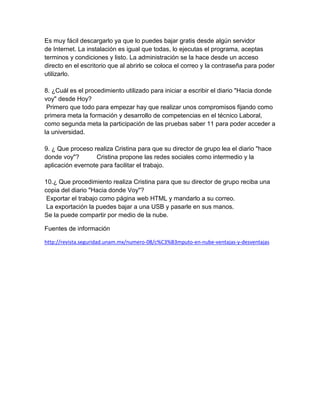 Es muy fácil descargarlo ya que lo puedes bajar gratis desde algún servidor
de Internet. La instalación es igual que todas, lo ejecutas el programa, aceptas
terminos y condiciones y listo. La administración se la hace desde un acceso
directo en el escritorio que al abrirlo se coloca el correo y la contraseña para poder
utilizarlo.
8. ¿Cuál es el procedimiento utilizado para iniciar a escribir el diario "Hacia donde
voy" desde Hoy?
Primero que todo para empezar hay que realizar unos compromisos fijando como
primera meta la formación y desarrollo de competencias en el técnico Laboral,
como segunda meta la participación de las pruebas saber 11 para poder acceder a
la universidad.
9. ¿ Que proceso realiza Cristina para que su director de grupo lea el diario "hace
donde voy"? Cristina propone las redes sociales como intermedio y la
aplicación evernote para facilitar el trabajo.
10.¿ Que procedimiento realiza Cristina para que su director de grupo reciba una
copia del diario "Hacia donde Voy"?
Exportar el trabajo como página web HTML y mandarlo a su correo.
La exportación la puedes bajar a una USB y pasarle en sus manos.
Se la puede compartir por medio de la nube.
Fuentes de información
http://revista.seguridad.unam.mx/numero-08/c%C3%B3mputo-en-nube-ventajas-y-desventajas
 