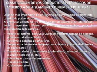 CLASIFICACIÓN DE LOS CONDUCTORES ELÉCTRICOS DE
 ACUERDO A SU AISLAMIENTO O NUMERO DE HEBRAS
La parte más importante de un sistema de alimentación eléctrica esta·
constituida por conductores.
Al proyectar un sistema, ya sea de poder; de control o de información,
deben respetarse ciertos parámetros imprescindibles para la
especificación de la cablería.
• Voltaje del sistema, tipo (CC o CA), fases y neutro, sistema de potencia,
  punto central aterramiento.
• Corriente o potencia a suministrar.
• Temperatura de servicio, temperatura ambiente y resistividad térmica
  de alrededores.
• Tipo de instalación, dimensiones (profundidad, radios de curvatura,
  distancia entre vanos, etc.).
• Sobrecargas o cargas intermitentes.
• Tipo de aislación.
• Cubierta protectora.
 