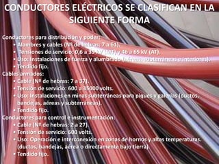 CONDUCTORES ELÉCTRICOS SE CLASIFICAN EN LA
           SIGUIENTE FORMA
Conductores para distribución y poder:
    • Alambres y cables (Nº de hebras: 7 a 61).
    • Tensiones de servicio: 0,6 a 35 kV (MT) y 46 a 65 kV (AT).
    • Uso: Instalaciones de fuerza y alumbrado (aéreas, subterráneas e interiores).
    • Tendido fijo.
Cables armados:
    • Cable (Nº de hebras: 7 a 37).
    • Tensión de servicio: 600 a 35000 volts.
    • Uso: Instalaciones en minas subterráneas para piques y galerías (ductos,
      bandejas, aéreas y subterráneas).
    • Tendido fijo.
Conductores para control e instrumentación:
    • Cable (Nº de hebras: 2 a 27).
    • Tensión de servicio: 600 volts.
    • Uso: Operación e interconexión en zonas de hornos y altas temperaturas.
      (ductos, bandejas, aérea o directamente bajo tierra).
    • Tendido fijo.
 