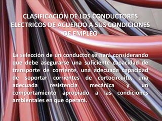 CLASIFICACIÓN DE LOS CONDUCTORES
ELECTRICOS DE ACUERDO A SUS CONDICIONES
                DE EMPLEO

La selección de un conductor se hará considerando
que debe asegurarse una suficiente capacidad de
transporte de corriente, una adecuada capacidad
de soportar corrientes de cortocircuito, una
adecuada      resistencia   mecánica      y    un
comportamiento apropiado a las condiciones
ambientales en que operará.
 