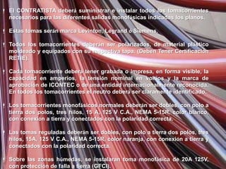  El CONTRATISTA deberá suministrar e instalar todos los tomacorrientes
  necesarios para las diferentes salidas monofásicas indicadas los planos.

 Estas tomas serán marca Levinton, Legrand ó Siemens.

 Todos los tomacorrientes deberán ser polarizados, de material plástico
  moldeado y equipados con su respectiva tapa. (Deben Tener Certificación
  RETIE).

 Cada tomacorriente deberá tener grabada o impresa, en forma visible, la
  capacidad en amperios, la tensión nominal en voltios y la marca de
  aprobación de ICONTEC o de una entidad internacionalmente reconocida.
  En todos los tomacorrientes el neutro deberá ser claramente identificado.

 Los tomacorrientes monofásicos normales deberán ser dobles, con polo a
  tierra dos polos, tres hilos, 15 A, 125 V C.A., NEMA 5-15R, color blanco,
  con conexión a tierra y conectados con la polaridad correcta.

 Las tomas reguladas deberán ser dobles, con polo a tierra dos polos, tres
  hilos, 15A, 125 V C.A., NEMA 5-15R, color naranja, con conexión a tierra y
  conectados con la polaridad correcta.

 Sobre las zonas húmedas, se instalaran toma monofásica de 20A 125V,
  con protección de falla a tierra (GFCI).
 