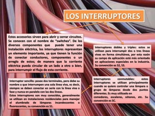 LOS INTERRUPTORES

Estos accesorios sirven para abrir y cerrar circuitos.
Se conocen con el nombre de “switches”. De los
diversos componentes que puede tener una
                                                           Interruptores dobles y triples: estos se
instalación eléctrica, los interruptores representan       utilizan para interrumpir dos o tres líneas
un elemento importante, ya que tienen la función           vivas en forma simultánea, por esta razón
de conectar conductores, componentes o un                  su campo de aplicación está más orientado
arreglo de estos; de manera que la corriente               en aplicaciones especiales en la industria.
eléctrica pueda circular de un lado a otro o bien,         Su convención es S2, S3.
para interrumpir el flujo de esta corriente.

                                                           Interruptores      conmutables:     estos
Interruptor sencillo: posee dos terminales, pero debe su
                                                           interruptores se utilizan principalmente
nombre a que interrumpen una sola línea viva, es decir,
                                                           cuando se quiere controlar una lámpara o
siempre se deben conectar en serie con la línea viva o
                                                           grupo de lámparas desde dos puntos
fase y nunca en paralelo con las dos líneas.
                                                           diferentes. Es muy utilizado en
Estos interruptores son muy conocidos, generalmente
                                                           comedores, escaleras, sótanos, etc. Su
se utilizan en instalaciones residenciales para manejar
                                                           convención es SC.
el alumbrado de lámparas incandescentes o
fluorescentes, su convención es S1.
 