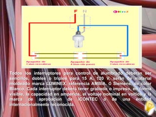 Todos los interruptores para control de alumbrado deberán ser
sencillos, dobles o triples para 15 A, 120 V, serán de material
moldeado marca LUMINEX, referencia AMBIA. Ó Siemens, de color
Blanco. Cada interruptor deberá tener grabado o impreso, en forma
visible, la capacidad en amperios, el voltaje nominal en voltios y la
marca de aprobación de ICONTEC o de una entidad
internacionalmente reconocida.
 