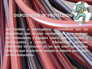 DISPOSITIVOS DE PROTECCIÓN

Los fusibles e interruptores automáticos son los
dispositivos que se usan normalmente para proteger
las instalaciones y equipos contra sobrecorrientes y
cortocircuitos, y operan        básicamente abriendo
(liberando) los circuitos en los que están conectados
antes de que la corriente exceda la máxima permisible
en los conductores.
 