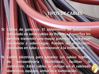 TIPOS DE CABLES


 Cables de potencia: El aislamiento de polietileno
  reticulado de estos cables de Potencia Powerflex les
  permite transmitir una mayor potencia y una mejor
  resistencia a sobrecargas. Pueden ser enterrados,
  instalados en tubo o permanecer a la intemperie.

 Cables eléctricos para paneles: Los cables Topflex,
  de extraordinaria flexibilidad, facilitan la
  instalación. Estos cables se utilizan en el cableado
  doméstico, equipos, armarios e iluminación.
 