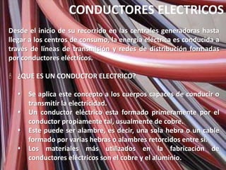CONDUCTORES ELECTRICOS
Desde el inicio de su recorrido en las centrales generadoras hasta
llegar a los centros de consumo, la energía eléctrica es conducida a
través de líneas de transmisión y redes de distribución formadas
por conductores eléctricos.

 ¿QUE ES UN CONDUCTOR ELECTRICO?

     Se aplica este concepto a los cuerpos capaces de conducir o
      transmitir la electricidad.
     Un conductor eléctrico esta formado primeramente por el
      conductor propiamente tal, usualmente de cobre.
     Este puede ser alambre, es decir, una sola hebra o un cable
      formado por varias hebras o alambres retorcidos entre sí.
     Los materiales más utilizados en la fabricación de
      conductores eléctricos son el cobre y el aluminio.
 