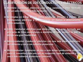 CLASIFICACIÓN DE LOS CONDUCTORES ELÉCTRICOS
 Alambre: Conductor eléctrico cuya alma conductora esta· formada
  por un solo elemento o hilo conductor.

 Se emplea en líneas aéreas, como conductor desnudo o aislado, en
  instalaciones eléctricas a la intemperie, en ductos o directamente
  sobre aisladores.

 Cable: Conductor eléctrico cuya alma conductora esta· formada por
  una serie de hilos conductores o alambres de baja sección, lo que le
  otorga una gran flexibilidad.

 Monoconductor: Conductor eléctrico con una sola alma conductora,
  con aislación y con o sin cubierta protectora.

 Multiconductor: Conductor de dos o más almas conductoras aisladas
  entre sí, envueltas cada una por su respectiva capa de aislación y con
  una o más cubiertas protectoras comunes.
 