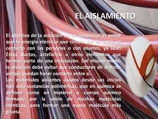 EL AISLAMIENTO

El objetivo de la aislación en un conductor es evitar
que la energía eléctrica que circula por él, entre en
contacto con las personas o con objetos, ya sean
Éstos ductos, artefactos u otros elementos que
forman parte de una instalación. Del mismo modo,
la aislación debe evitar que conductores de distinto
voltaje puedan hacer contacto entre sí.
Los materiales aislantes usados desde sus inicios
han sido sustancias poliméricas, que en química se
definen como un material o cuerpo químico
formado por la unión de muchas moléculas
idénticas, para formar una nueva molécula más
gruesa.
 