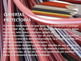 CUBIERTAS
PROTECTORAS
El objetivo fundamental de esta parte de un conductor es proteger
la integridad de la aislación y del alma conductora contra daños
mecánicos, tales como raspaduras, golpes, etc.
Si las protecciones mecánicas son de acero, latón u otro material
resistente, a ésta se le denomina armadura. La armadura puede ser
de cinta, alambre o alambres trenzados.
Los conductores también pueden estar dotados de una protección
de tipo eléctrico formado por cintas de aluminio o cobre. En el caso
que la protección, en vez de cinta esté constituida por alambres de
cobre, se le denomina pantalla o blindaje.
 