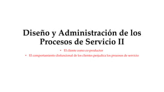 Diseño y Administración de los
Procesos de Servicio II
• El cliente como co-productor
• El comportamiento disfuncional de los clientes perjudica los procesos de servicio
 