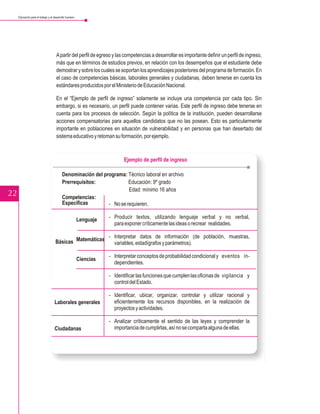 Educación para el trabajo y el desarrollo humano




                                     A partir del perfil de egreso y las competencias a desarrollar es importante definir un perfil de ingreso,
                                     más que en términos de estudios previos, en relación con los desempeños que el estudiante debe
                                     demostrar y sobre los cuales se soportan los aprendizajes posteriores del programa de formación. En
                                     el caso de competencias básicas, laborales generales y ciudadanas, deben tenerse en cuenta los
                                     estándares producidos por el Ministerio de Educación Nacional.

                                     En el “Ejemplo de perfil de ingreso” solamente se incluye una competencia por cada tipo. Sin
                                     embargo, si es necesario, un perfil puede contener varias. Este perfil de ingreso debe tenerse en
                                     cuenta para los procesos de selección. Según la política de la institución, pueden desarrollarse
                                     acciones compensatorias para aquellos candidatos que no las posean. Esto es particularmente
                                     importante en poblaciones en situación de vulnerabilidad y en personas que han desertado del
                                     sistema educativo y retoman su formación, por ejemplo.



                                                                          Ejemplo de perfil de ingreso

                                          Denominación del programa: Técnico laboral en archivo
                                          Prerrequisitos:             Educación: 9º grado
                                                                      Edad: mínimo 16 años
22                                        Competencias:
                                          Específicas        - No se requieren.

                                                        Lenguaje   - Producir textos, utilizando lenguaje verbal y no verbal,
                                                                     para exponer críticamente las ideas o recrear realidades.

                                                        - Interpretar datos de información (de población, muestras,
                                    Básicas Matemáticas   variables, estadígrafos y parámetros).

                                                                   - Interpretar conceptos de probabilidad condicional y eventos in-
                                                        Ciencias
                                                                     dependientes.

                                                                   - Identificar las funciones que cumplen las oficinas de vigilancia y
                                                                     control del Estado.

                                                                   - Identificar, ubicar, organizar, controlar y utilizar racional y
                                    Laborales generales              eficientemente los recursos disponibles, en la realización de
                                                                     proyectos y actividades.

                                                                   - Analizar críticamente el sentido de las leyes y comprender la
                                    Ciudadanas                       importancia de cumplirlas, así no se comparta alguna de ellas.
 