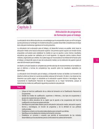 Educación para el trabajo y el desarrollo humano




Capítulo 3
                                                             Articulación de programas
                                                            de formación para el trabajo

La articulación de la oferta educativa es una estrategia que ha emprendido el país con el fin de lograr
que las personas se mantengan en el sistema educativo y puedan desarrollar competencias a lo largo
de la vida para mantenerse vigentes en el mundo productivo.
La articulación de la educación para el trabajo y el desarrollo humano es posible, tanto hacia la
educación media como hacia la educación superior. Una primera opción supone una revisión de las
propuestas curriculares para establecer la medida en que se apunta a unos mismos resultados
educativos que puedan ser validados por el nivel siguiente. Un segundo camino implica ofrecer
módulos, organizados por créditos, los cuales luego son reconocidos en la entidad de formación para
el trabajo y el desarrollo (para el caso de la educación media) o en la institución de superior (para el                                           35
caso de la formación para el trabajo).
Un diseño curricular basado en competencias permite este tipo de reconocimientos en la medida en
que al referirse a normas de competencia hay acuerdo sobre los resultados esperados de
aprendizaje.
La articulación de la formación para el trabajo y el desarrollo humano es factible si al momento de
diseñar la oferta se tienen en cuenta las posibles cadenas de formación. Es decir, si se observan los
itinerarios que podría seguir un estudiante en la educación superior técnica o tecnológica. Aquí
nuevamente la Clasificación Nacional de Ocupaciones es su mayor herramienta, porque al
determinar los niveles de cualificación siguientes se aclara la ruta potencial.

Paso 16

   – Ubique el nivel de cualificación de su oferta de formación en la Clasificación Nacional de
     Ocupaciones.
   – Señale los niveles de cualificación, superiores o inferiores, y los tipos de ocupaciones o
     grupos de ocupaciones que contienen.
   – Analice la oferta educativa de su región que le apunta a las ocupaciones del nivel de
     cualificación con el que se quisiera articular.
   – Identifique los potenciales aliados para la articulación (educación media, educación superior
     técnica y tecnológica), en función de programas y de la afinidad en sus políticas
     institucionales.
   – Establezca contacto con los potenciales aliados para compartir sus ofertas.
   – Identifique con los aliados los módulos de formación comunes.
   – Establezca un convenio o acuerdo que permita el reconocimiento de los módulos
     desarrollados por los estudiantes para la continuidad en la cadena de formación.
 