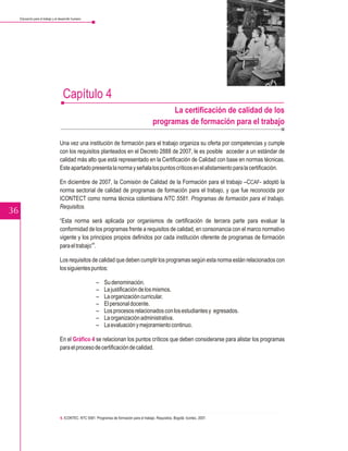 Educación para el trabajo y el desarrollo humano




                                      Capítulo 4
                                                                                                      La certificación de calidad de los
                                                                                                programas de formación para el trabajo

                                    Una vez una institución de formación para el trabajo organiza su oferta por competencias y cumple
                                    con los requisitos planteados en el Decreto 2888 de 2007, le es posible acceder a un estándar de
                                    calidad más alto que está representado en la Certificación de Calidad con base en normas técnicas.
                                    Este apartado presenta la norma y señala los puntos críticos en el alistamiento para la certificación.

                                    En diciembre de 2007, la Comisión de Calidad de la Formación para el trabajo –CCAF- adoptó la
                                    norma sectorial de calidad de programas de formación para el trabajo, y que fue reconocida por
                                    ICONTECT como norma técnica colombiana NTC 5581. Programas de formación para el trabajo.
                                    Requisitos.
36
                                    “Esta norma será aplicada por organismos de certificación de tercera parte para evaluar la
                                    conformidad de los programas frente a requisitos de calidad, en consonancia con el marco normativo
                                    vigente y los principios propios definidos por cada institución oferente de programas de formación
                                                    6
                                    para el trabajo” .

                                    Los requisitos de calidad que deben cumplir los programas según esta norma están relacionados con
                                    los siguientes puntos:

                                                           –    Su denominación.
                                                           –    La justificación de los mismos.
                                                           –    La organización curricular.
                                                           –    El personal docente.
                                                           –    Los procesos relacionados con los estudiantes y egresados.
                                                           –    La organización administrativa.
                                                           –    La evaluación y mejoramiento continuo.

                                    En el Gráfico 4 se relacionan los puntos críticos que deben considerarse para alistar los programas
                                    para el proceso de certificación de calidad.




                                    6. ICONTEC. NTC 5581. Programas de formación para el trabajo. Requisitos. Bogotá: Icontec, 2007.
 