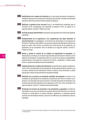 Educación para el trabajo y el desarrollo humano




                                             5 – Identificación de la cadena de formación en la que puede articularse el programa y
                                                 establecer alianzas con las instituciones educativas que permiten concretar la continuidad
                                                 educativa. Este tema se trata en el tercer capítulo de esta guía.

                                             6 – Definición y garantía de los recursos físicos y de infraestructura requeridos para la
                                                 formación de las competencias que desarrolla el programa. Como se sugiere en el
                                                 segundo capítulo, numeral 5: “Diseño curricular”.

                                             7 – Acuerdo de apoyo administrativo al programa para garantizar las condiciones logísticas
                                                 requeridas.
                                             8 – Establecimiento de la experiencia y las competencias que debe demostrar el
                                                 personal docente en lo pedagógico y en lo técnico (las relacionadas con el programa de
                                                                                      8


                                                 formación). También se debe definir un proceso de evaluación del desempeño docente que
                                                 tenga en cuenta, como mínimo, los criterios de la norma técnica de los programas y el
                                                 desempeño de los estudiantes. Esto se describe en el segundo capítulo, numeral 5:
                                                 “Diseño curricular”.
                                             9 – Diseño y puesta en marcha de un sistema de seguimiento de egresados. Su
38                                               desempeño se constituye en una de las mejores fuentes de información en relación con los
                                                 objetivos del programa. El seguimiento debe dar cuenta de las tasas de empleabilidad,
                                                 emprendimiento, continuidad en la cadena de formación y certificación. También puede
                                                 incluir un reporte de la satisfacción de los empleadores.
                                             10 Implementación de un sistema de información que permita tener registros académicos,
                                              –
                                                como mínimo, del desempeño de los estudiantes, las demandas del sector productivo, los
                                                convenios, además de las evaluaciones internas y externas. Esta información se utiliza
                                                para ajustar y mejorar continuamente los requisitos de calidad.
                                             11 Definición de un proceso de evaluación periódica del programa con base en los
                                              –
                                                resultados de aprendizaje de los estudiantes, la pertinencia del mismo en relación con la
                                                dinámica y las demandas del sector productivo, el reporte del sistema de egresados y las
                                                certificaciones laborales obtenidas por los egresados, entre otros. Como se plantea en el
                                                segundo capítulo, numeral 7: “Evaluación de los aprendizajes”.
                                             12 Prestación de servicios de orientación a los estudiantes y egresados, la institución
                                              –
                                                debe facilitar a sus alumnos el diseño de sus propios itinerarios de formación, así como que
                                                proyecten su continuidad en el sistema educativo. Igualmente, es importante generar
                                                procesos de intermediación laboral y promover la certificación de competencias entre los
                                                egresados.




                                                        8. Para ello se deben tomar las normas de competencia definidas por la mesa sectorial de educación. Mayor información puede encontrarse
                                                        en: www.sena.edu.co
 
