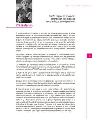 Educación para el trabajo y el desarrollo humano




                                                        Diseño y ajuste de programas
                                                          de formación para el trabajo
                                                    bajo el enfoque de competencias.
Presentación

El Ministerio de Educación Nacional ha promovido una política de calidad que parte de señalar
estándares que orienten a las instituciones educativas en la elaboración de sus proyectos educativos
institucionales. A partir de procesos de evaluación, a la luz de estos estándares, invita a la definición
de planes de mejoramiento que reduzcan las brechas para mejorar la calidad y aumentar la
pertinencia. Simultáneamente, el reto que se ha propuesto ha sido ampliar las oportunidades
educativas de los colombianos. Por ello, la educación para el trabajo y el desarrollo humano, antes
educación no formal, se impulsa con una normatividad que la ubica como un eslabón importante
dentro del sistema y que la reta a implementar una cultura del aseguramiento y mejoramiento
continuo.

En tal sentido, el Decreto 2888 de 2007 obliga a las instituciones de formación para el trabajo a
ajustar sus programas bajo el enfoque de competencias, para asegurar, por un lado, pertinencia al                                                   5
referirse a necesidades concretas del mundo productivo, y, por otro, calidad al promover estrategias y
prácticas orientadas a generar aprendizajes efectivos en los estudiantes.

Las instituciones que recorran este camino de la calidad podrán no sólo cumplir con el marco
normativo obligatorio, sino acceder posteriormente, de forma voluntaria a la certificación a la luz de la
norma técnica colombiana NTC 5581 Programas de formación para el trabajo. Requisitos.

El objetivo de esta guía es facilitar a las instituciones de formación para el trabajo la definición e
implementación de acciones de mejoramiento de sus programas a luz del enfoque de formación
basada en competencias.

Este guía contiene lineamientos y orientaciones prácticas que le permitirán a una institución de
formación para el trabajo y el desarrollo humano identificar las oportunidades de mejoramiento que
tienen sus programas a la luz del enfoque de formación por competencias.

El documento consta de cuatro partes. La primera hace una reflexión sobre los elementos que
caracterizan el enfoque de formación por competencias. La segunda analiza los momentos de la
implementación de los programas basados en competencias. Cada uno de ellos cuenta con una
presentación conceptual y una propuesta de “pasos” a seguir para tratar todos los puntos que
caracterizan una oferta por competencias. Estos pasos lo invitan a revisar el estado de la oferta de su
institución y señalan algunas acciones que se podrían implementar para avanzar en la
implementación del enfoque. En la tercera parte se brindan algunas orientaciones para la articulación
de la oferta de formación para el trabajo. Finalmente, en la cuarta, se incluyen algunas
recomendaciones para alcanzar la certificación de calidad de los programas de formación para el
trabajo a la luz de la NTC 5581. Programas de formación para el trabajo. Requisitos y de otras normas
sectoriales o colombianas que se expidan posteriormente, de manera puntual para cada sector.
 