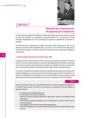 Educación para el trabajo y el desarrollo humano




                                     Capítulo 2
                                                                                           Momentos de la implementación
                                                                                           de programas por competencias
                                   En este capítulo se presentan los distintos momentos que se deben abordar para construir o ajustar
                                   una oferta de formación por competencias, independientemente de si es presencial o virtual.
                                   Analícelos detenidamente con el fin de identificar las brechas de mejoramiento que enfrenta su
                                   institución.

                                   Con este ejercicio de mejoramiento, su oferta de formación puede cumplir, por un lado, con los
                                   requisitos que plantea el Decreto 2888 de 2007 y, por el otro, con la norma NTC 5581 Programas de
                                   formación para el trabajo. Lo anterior le permitiría a la institución buscar la certificación de calidad de
                                   sus programas.

8
                                    1. Enfoque del Proyecto Educativo Institucional –PEI-

                                   La introducción de las competencias en el PEI se convierte en una garantía de pertinencia y calidad de
                                   la oferta. La primera, porque se diseña con base en las necesidades del sector productivo, lo que exige
                                   no sólo retomar las normas de competencia para el diseño, sino establecer vínculos con las empresas
                                   para que los estudiantes cuenten con espacios de práctica reales y acceso a tecnología de punta.

                                   Por su parte, la calidad de los programas se promueve incorporando este enfoque de formación en las
                                   prácticas pedagógicas, así como a través de mecanismos para asegurar condiciones óptimas en los
                                   docentes, las instalaciones, los equipamientos y los recursos educativos. También se propicia a través
                                   del ejercicio permanente de una evaluación que conduzca a un mejoramiento continuo de la oferta.

                                                                                                                                      Paso 1

                                   Revise si en el Proyecto Educativo Institucional-PEI, la misión, la visión y los objetivos estratégicos de
                                   su institución tienen sentido en relación con el enfoque de competencias. Para ello verifique los
                                   siguientes aspectos:

                                         – Orientación a las necesidades del entorno.
                                         – Vínculos efectivos con el sector productivo.
                                         – Interés por la formación integral (saber saber + saber hacer + saber ser) y su reflejo en el perfil
                                           del egresado.
                                         – Concordancia del enfoque metodológico con el requerimiento de “puesta en práctica” de los
                                           procesos formativos.
                                         – Acumulabilidad y reconocimiento de los aprendizajes efectivos.
                                         – Conexión del programa con una cadena de formación para promover el aprendizaje a lo largo
                                           de la vida.
 
