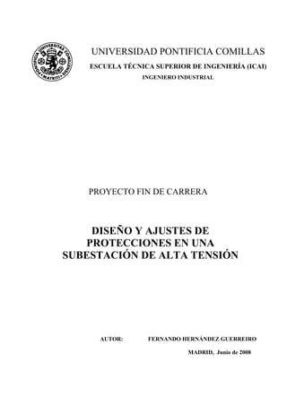 PROYECTO FIN DE CARRERA
DISEÑO Y AJUSTES DE
PROTECCIONES EN UNA
SUBESTACIÓN DE ALTA TENSIÓN
AUTOR: FERNANDO HERNÁNDEZ GUERREIRO
MADRID, Junio de 2008
UNIVERSIDAD PONTIFICIA COMILLAS
ESCUELA TÉCNICA SUPERIOR DE INGENIERÍA (ICAI)
INGENIERO INDUSTRIAL
 