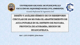 DISEÑO Y ANÁLISIS SÍSMICO DE UN RESERVORIO
CIRCULAR DE 250 M3 PARA EL ABASTECIMIENTO DE
AGUA POTABLE EN EL DISTRITO DE PAUCARA,
PROVINCIA DE ACOBAMBA, REGION DE
HUANCAVELICA.
UNIVERSIDAD NACIONAL DE HUANCAVELICA
FACULTAD DE INGENIERÍA MINAS CIVIL AMBIENTAL
Escuela Profesional de Ingeniería Civil
Bach. LAZO JURADO, Gloria Denisse
 
