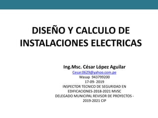 DISEÑO Y CALCULO DE
INSTALACIONES ELECTRICAS
Ing.Msc. César López Aguilar
Cesar.0629@yahoo.com.pe
Wasap 943799200
17-09- 2019
INSPECTOR TECNICO DE SEGURIDAD EN
EDIFICACIONES-2018-2021 MVSC
DELEGADO MUNICIPAL REVISOR DE PROYECTOS -
2019-2021 CIP
 