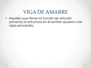 VIGA DE AMARRE
• Aquellas que tienen la función de articular
(amarrar) la estructura en el sentido opuesto a las
vigas principales.
 