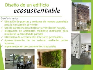Diseño de un edificio
ecosustentable
Diseño interior
 Ubicación de puertas y ventanas de manera apropiada
para la circulación de viento.
 Uso de parasoles para mejorar la ventilación natural.
 Integración de ambientes mediante mobiliario para
minimizar la cantidad de paredes
 Utilización de cerramientos interiores permeables.
 Aprovechamiento de luz natural mediante patios
internos.
 Implementación de cerramientos traslucidos
 