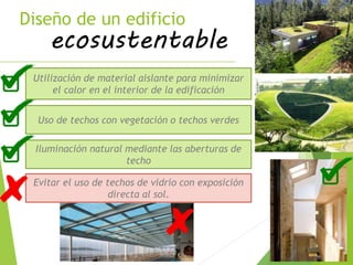 Diseño de un edificio
ecosustentable
Utilización de material aislante para minimizar
el calor en el interior de la edificación
Uso de techos con vegetación o techos verdes
Evitar el uso de techos de vidrio con exposición
directa al sol.
Iluminación natural mediante las aberturas de
techo
 