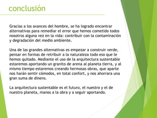 conclusión
Gracias a los avances del hombre, se ha logrado encontrar
alternativas para remediar el error que hemos cometido todos
nosotros alguna vez en la vida: contribuir con la contaminación
y degradación del medio ambiente.
Una de las grandes alternativas es empezar a construir verde,
pensar en formas de retribuir a la naturaleza todo eso que le
hemos quitado. Mediante el uso de la arquitectura sustentable
estaremos aportando un granito de arena al planeta tierra, y al
mismo tiempo estaremos creando hermosas obras, que aparte
nos harán sentir cómodos, en total confort, y nos ahorrara una
gran suma de dinero.
La arquitectura sustentable es el futuro, el nuestro y el de
nuestro planeta, manos a la obra y a seguir aportando.
 