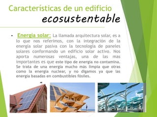 Características de un edificio
ecosustentable
• Energía solar: La llamada arquitectura solar, es a
lo que nos referimos, con la integración de la
energía solar pasiva con la tecnología de paneles
solares conformando un edificio solar activo. Nos
aporta numerosas ventajas, una de las mas
importantes es que este tipo de energía no contamina.
Se trata de una energía mucho más limpia que otras
como la energía nuclear, y no digamos ya que las
energía basadas en combustibles fósiles.
 