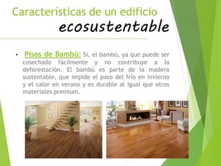 Características de un edificio
ecosustentable
• Pisos de Bambú: Si, el bambú, ya que puede ser
cosechado fácilmente y no contribuye a la
deforestación. El bambú es parte de la madera
sustentable, que impide el paso del frío en invierno
y el calor en verano y es durable al igual que otros
materiales premium.
 
