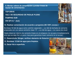 9. Montar cabeza de cementación y probar líneas de
equipo de cementación.
10. Realizar cementación de acuerdo a programa (80-100% exceso )
Bombear 50 bbl de agua como colchón separador + xxx bbl de lechada de cemento
preparada con xxx sacos cemento clase “A” + xxx bbl de agua + xxx sacos de clca2.
Hasta observar retorno de cemento limpio en el antepozo (no se para inmediatamente
sino que se deja fluir un poco mas para garantizar buen cemento en el anular)
11. Desenchufar Stinger, verificar elemento de flotación
12. Bombear 10 bbl de agua para limpieza.
13. Sacar hta a superficie.
TOP DRIVE
VALV. DE SEGURIDAD DE PASAJE PLENO
PUMPING SUB
HW DP 5½” (5x3)
 