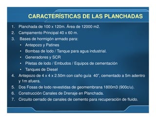 CARACTERÍSTICAS DE LAS PLANCHADASCARACTERÍSTICAS DE LAS PLANCHADAS
1. Planchada de 100 x 120m. Área de 12000 m2.
2. Campamento Principal 40 x 60 m.
3. Bases de hormigón armado para:
• Antepozo y Patines
• Bombas de lodo / Tanque para agua industrial.
• Generadores y SCR
• Piletas de lodo / Embudos / Equipos de cementación
• Tanques de Diesel
4. Antepozo de 4 x 4 x 2.50m con caño guía 40”, cementado a 5m adentro
y 1m afuera.
5. Dos Fosas de lodo revestidas de geomembrana 1800m3 (900c/u).
6. Construcción Canales de Drenaje en Planchada.
7. Circuito cerrado de canales de cemento para recuperación de fluido.
 
